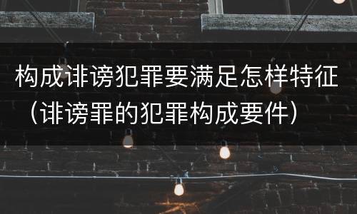 构成诽谤犯罪要满足怎样特征（诽谤罪的犯罪构成要件）