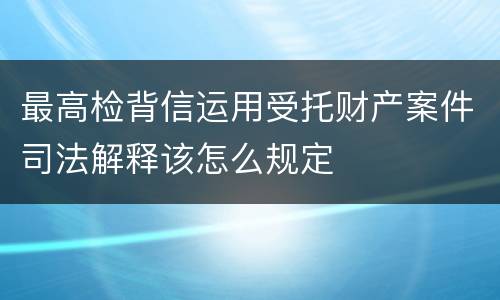 最高检背信运用受托财产案件司法解释该怎么规定
