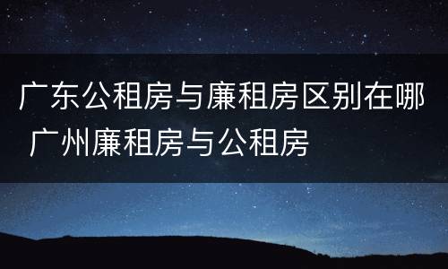 广东公租房与廉租房区别在哪 广州廉租房与公租房