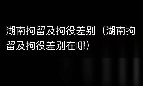 湖南拘留及拘役差别（湖南拘留及拘役差别在哪）
