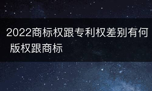 2022商标权跟专利权差别有何 版权跟商标
