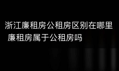 浙江廉租房公租房区别在哪里 廉租房属于公租房吗