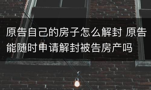 原告自己的房子怎么解封 原告能随时申请解封被告房产吗
