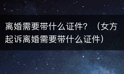 离婚需要带什么证件？（女方起诉离婚需要带什么证件）