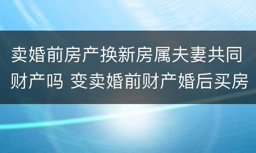 卖婚前房产换新房属夫妻共同财产吗 变卖婚前财产婚后买房属夫妻共同财产吗?