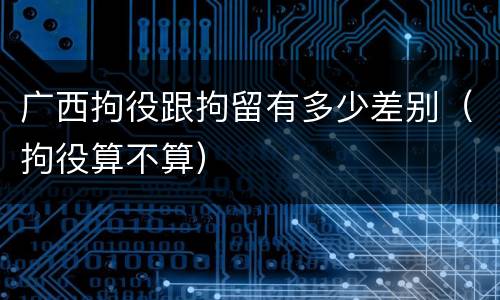 广西拘役跟拘留有多少差别（拘役算不算）