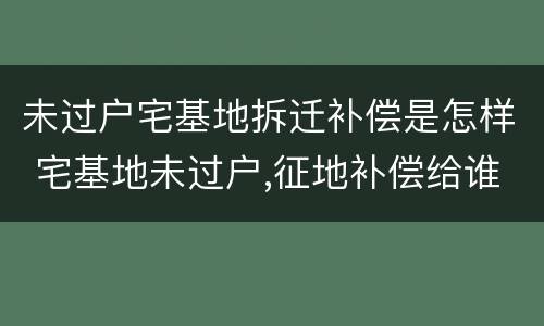 未过户宅基地拆迁补偿是怎样 宅基地未过户,征地补偿给谁