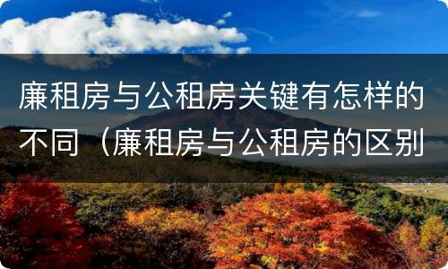 廉租房与公租房关键有怎样的不同（廉租房与公租房的区别在哪里）