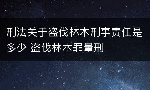 刑法关于盗伐林木刑事责任是多少 盗伐林木罪量刑