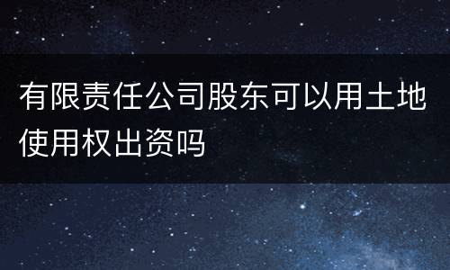有限责任公司股东可以用土地使用权出资吗