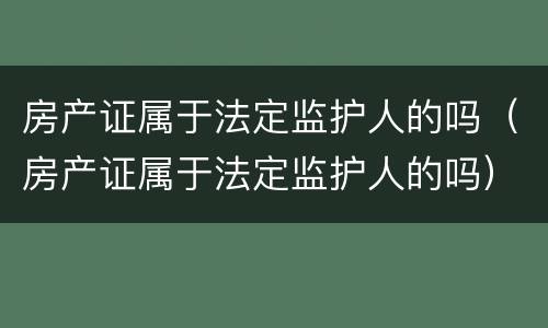 房产证属于法定监护人的吗（房产证属于法定监护人的吗）