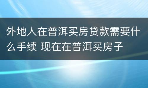 外地人在普洱买房贷款需要什么手续 现在在普洱买房子