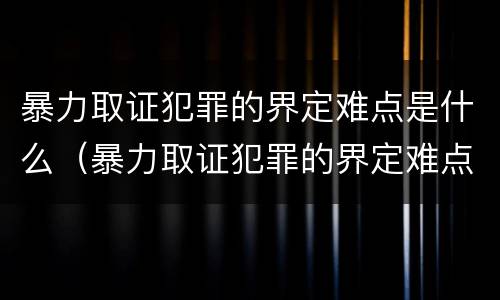 暴力取证犯罪的界定难点是什么（暴力取证犯罪的界定难点是什么呢）