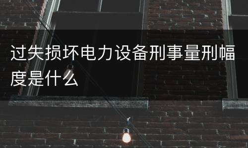 过失损坏电力设备刑事量刑幅度是什么