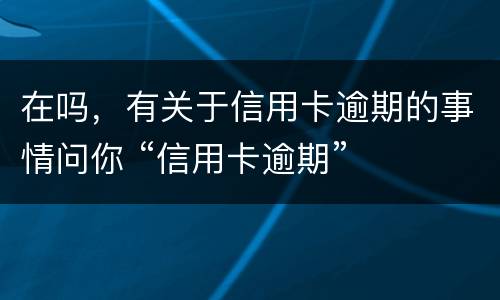 在吗，有关于信用卡逾期的事情问你 “信用卡逾期”