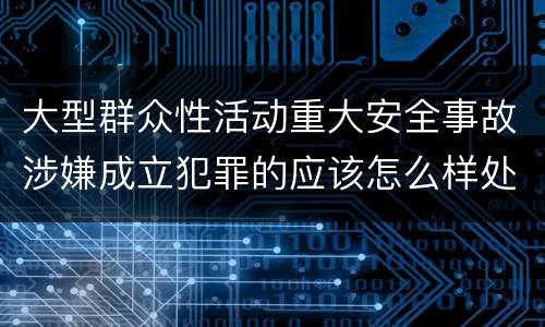 大型群众性活动重大安全事故涉嫌成立犯罪的应该怎么样处罚