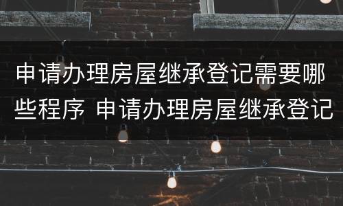 申请办理房屋继承登记需要哪些程序 申请办理房屋继承登记需要哪些程序和手续