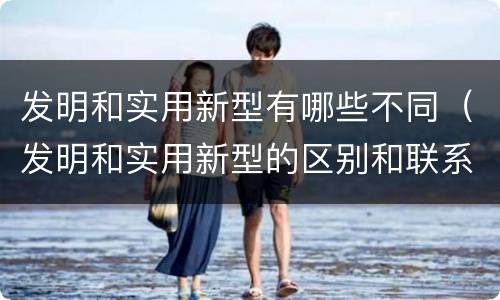 发明和实用新型有哪些不同（发明和实用新型的区别和联系有什么）