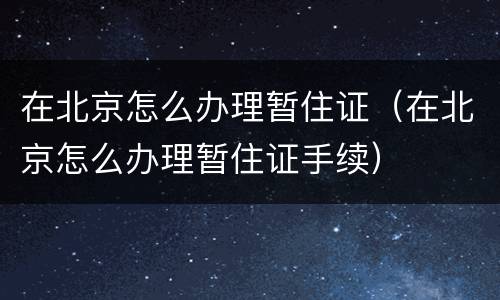 在北京怎么办理暂住证（在北京怎么办理暂住证手续）