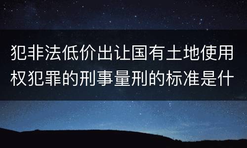犯非法低价出让国有土地使用权犯罪的刑事量刑的标准是什么