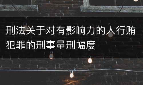 刑法关于对有影响力的人行贿犯罪的刑事量刑幅度