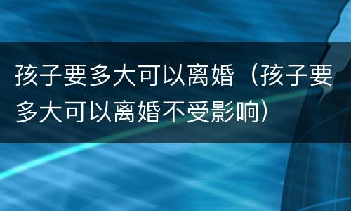 孩子要多大可以离婚（孩子要多大可以离婚不受影响）