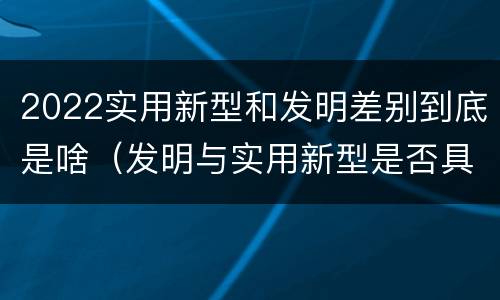 2022实用新型和发明差别到底是啥（发明与实用新型是否具有实用性）