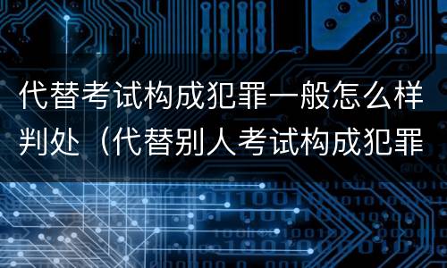 代替考试构成犯罪一般怎么样判处（代替别人考试构成犯罪吗）