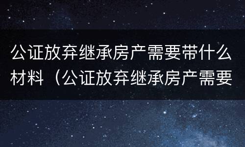 公证放弃继承房产需要带什么材料（公证放弃继承房产需要带什么材料去）