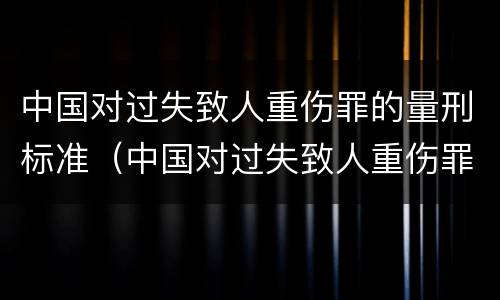 中国对过失致人重伤罪的量刑标准（中国对过失致人重伤罪的量刑标准是什么）