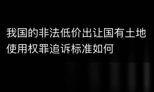 我国的非法低价出让国有土地使用权罪追诉标准如何