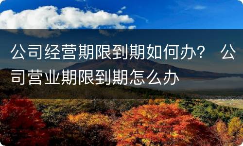 公司经营期限到期如何办？ 公司营业期限到期怎么办