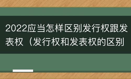 2022应当怎样区别发行权跟发表权（发行权和发表权的区别）