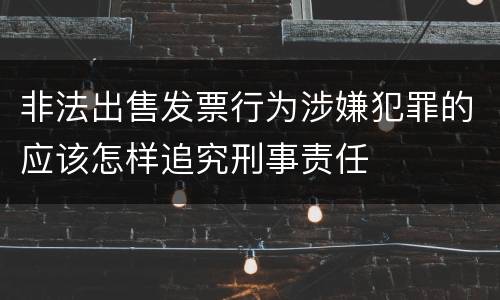 非法出售发票行为涉嫌犯罪的应该怎样追究刑事责任