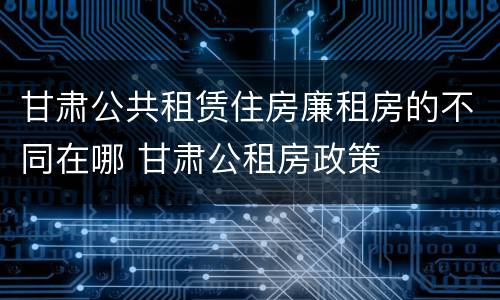 甘肃公共租赁住房廉租房的不同在哪 甘肃公租房政策