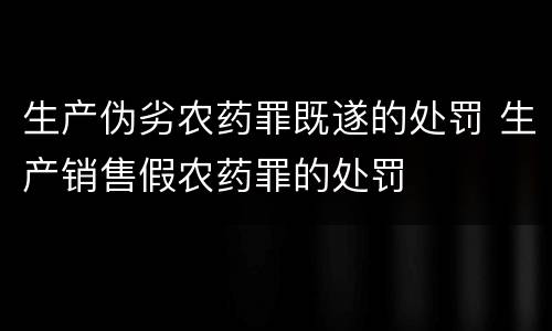 生产伪劣农药罪既遂的处罚 生产销售假农药罪的处罚