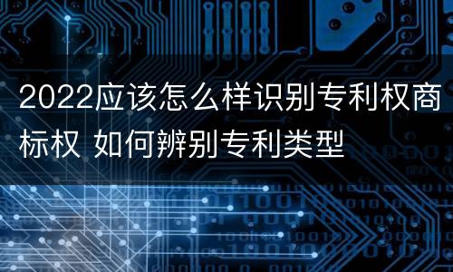 2022应该怎么样识别专利权商标权 如何辨别专利类型