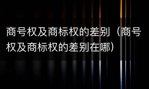 商号权及商标权的差别（商号权及商标权的差别在哪）