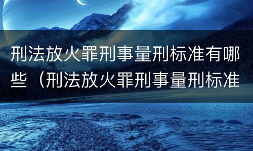 刑法放火罪刑事量刑标准有哪些（刑法放火罪刑事量刑标准有哪些内容）