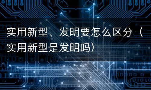 实用新型、发明要怎么区分（实用新型是发明吗）