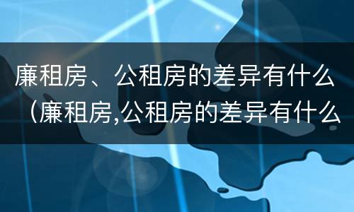 廉租房、公租房的差异有什么（廉租房,公租房的差异有什么影响）