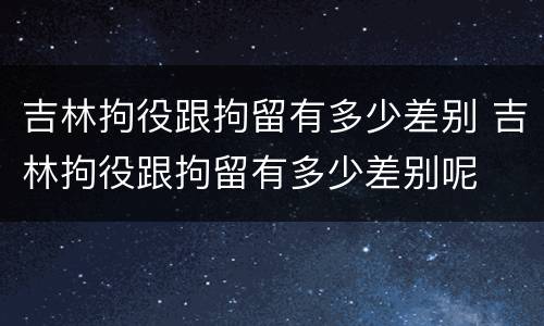 吉林拘役跟拘留有多少差别 吉林拘役跟拘留有多少差别呢