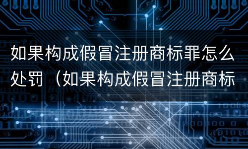 如果构成假冒注册商标罪怎么处罚（如果构成假冒注册商标罪怎么处罚的）