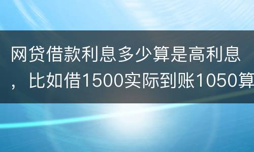 网贷借款利息多少算是高利息，比如借1500实际到账1050算高利息