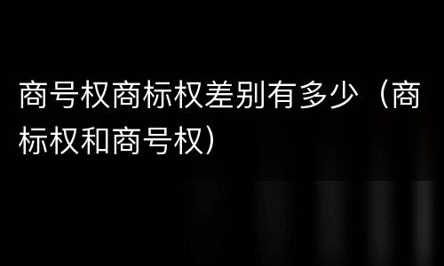 商号权商标权差别有多少（商标权和商号权）