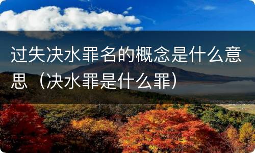 过失决水罪名的概念是什么意思（决水罪是什么罪）