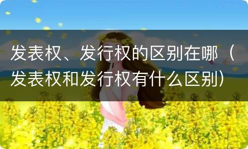 发表权、发行权的区别在哪（发表权和发行权有什么区别）