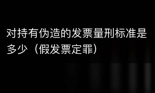 对持有伪造的发票量刑标准是多少（假发票定罪）