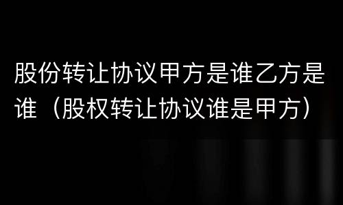 股份转让协议甲方是谁乙方是谁（股权转让协议谁是甲方）