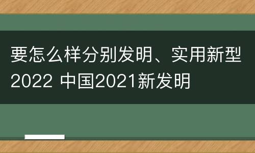要怎么样分别发明、实用新型2022 中国2021新发明